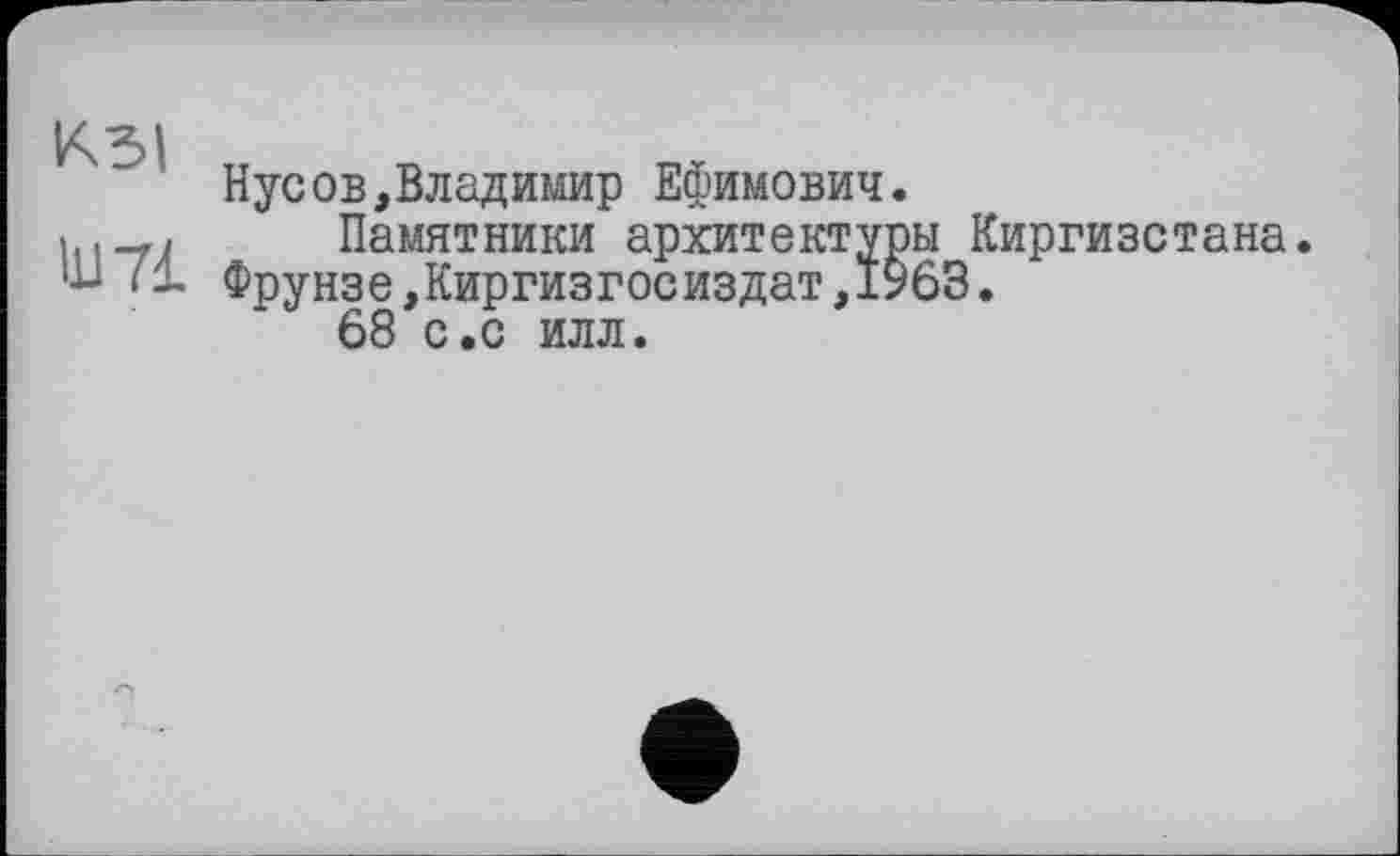 ﻿КЗІ
Нусов,Владимир Ефимович.
>	Памятники архитектуры Киргизстана,
ш fl Фрунзе,Киргизгосиздат,1963.
68 с.с илл.